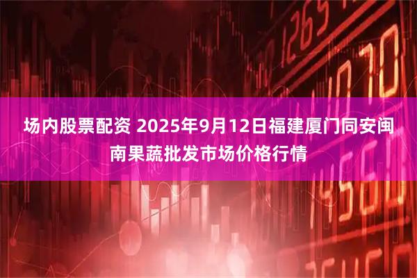场内股票配资 2025年9月12日福建厦门同安闽南果蔬批发市场价格行情
