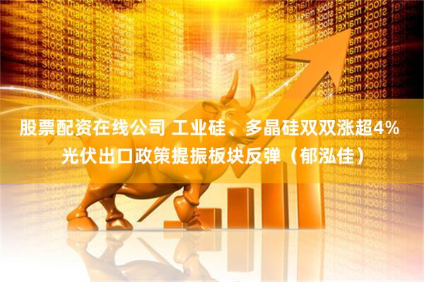 股票配资在线公司 工业硅、多晶硅双双涨超4% 光伏出口政策提振板块反弹（郁泓佳）