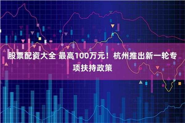 股票配资大全 最高100万元！杭州推出新一轮专项扶持政策