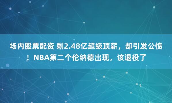 场内股票配资 剩2.48亿超级顶薪，却引发公愤！NBA第二个伦纳德出现，该退役了
