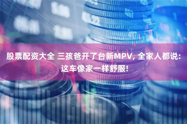 股票配资大全 三孩爸开了台新MPV, 全家人都说: 这车像家一样舒服!