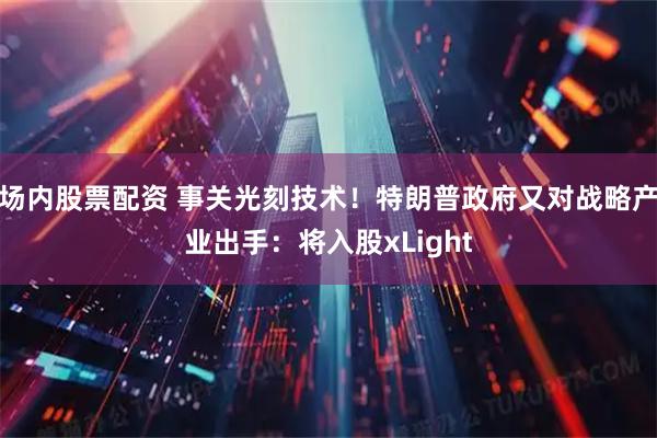场内股票配资 事关光刻技术！特朗普政府又对战略产业出手：将入股xLight