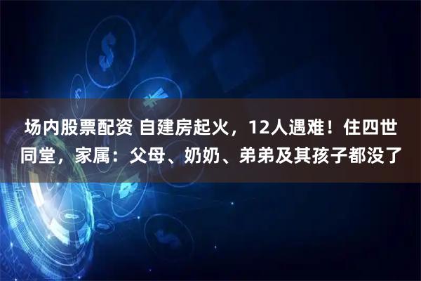 场内股票配资 自建房起火，12人遇难！住四世同堂，家属：父母、奶奶、弟弟及其孩子都没了