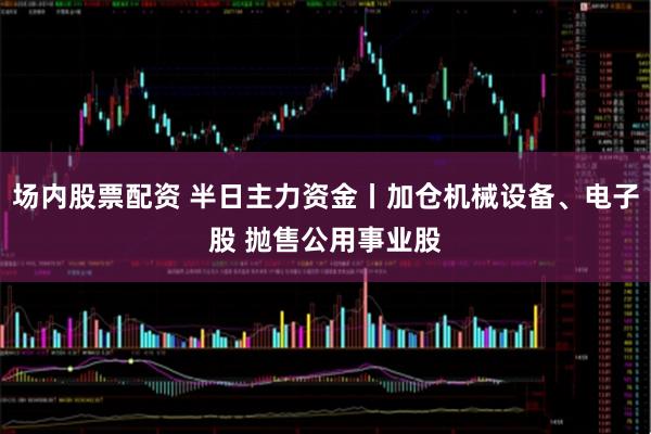 场内股票配资 半日主力资金丨加仓机械设备、电子股 抛售公用事业股