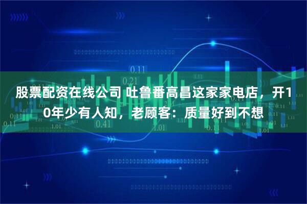 股票配资在线公司 吐鲁番高昌这家家电店，开10年少有人知，老顾客：质量好到不想