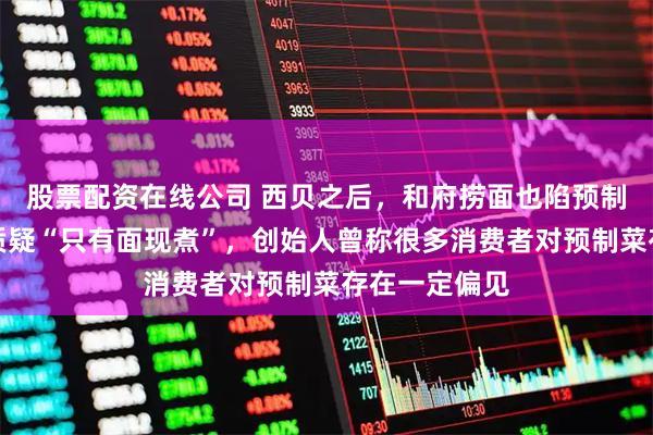 股票配资在线公司 西贝之后，和府捞面也陷预制菜风波！被质疑“只有面现煮”，创始人曾称很多消费者对预制菜存在一定偏见