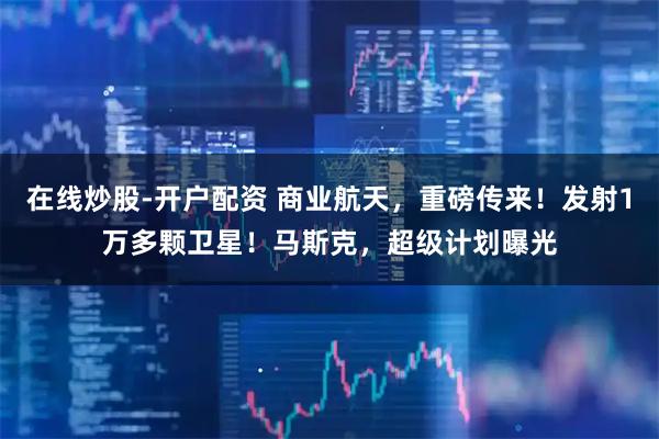 在线炒股-开户配资 商业航天，重磅传来！发射1万多颗卫星！马斯克，超级计划曝光