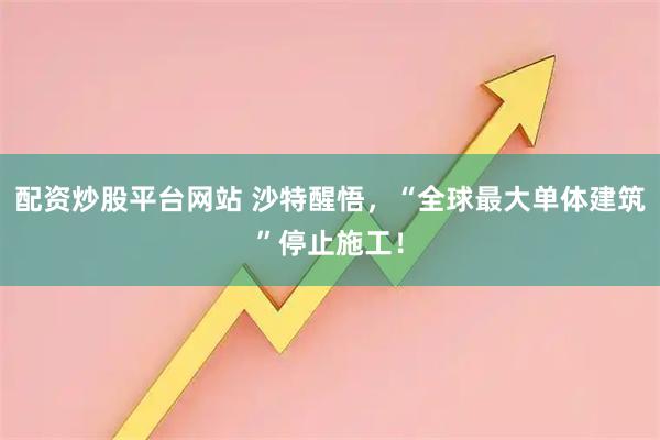 配资炒股平台网站 沙特醒悟，“全球最大单体建筑”停止施工！