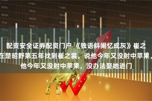 配资安全证券配资门户 《独语斜阑忆成灰》崔之裳楚昭野薛青漪 在楚昭野第五年找到崔之裳，说他今年又没射中苹果，没办法娶她进门