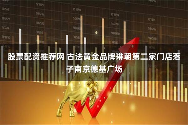 股票配资推荐网 古法黄金品牌琳朝第二家门店落子南京德基广场