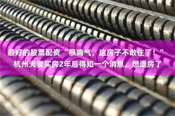 最好的股票配资 “很晦气，这房子不敢住了！” 杭州夫妻买房2年后得知一个消息，想退房了