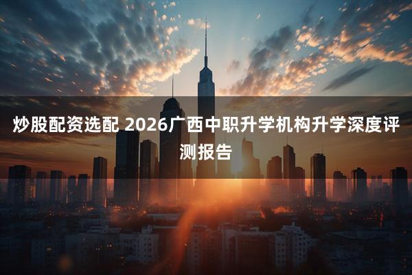 炒股配资选配 2026广西中职升学机构升学深度评测报告