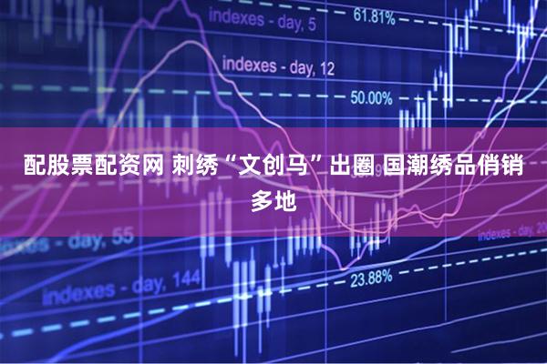 配股票配资网 刺绣“文创马”出圈 国潮绣品俏销多地