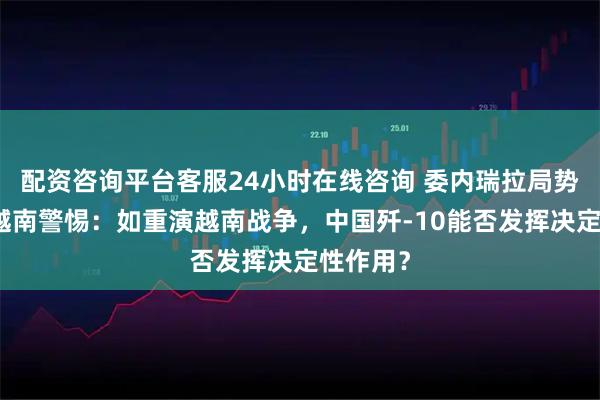 配资咨询平台客服24小时在线咨询 委内瑞拉局势恶化令越南警惕：如重演越南战争，中国歼-10能否发挥决定性作用？