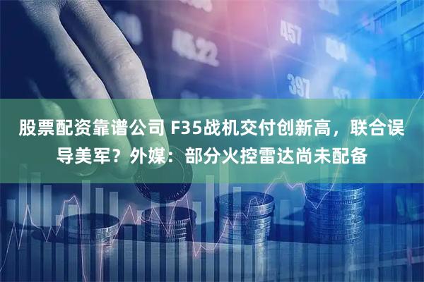 股票配资靠谱公司 F35战机交付创新高，联合误导美军？外媒：部分火控雷达尚未配备