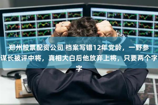 郑州股票配资公司 档案写错12年党龄，一野参谋长被评中将，真相大白后他放弃上将，只要两个字