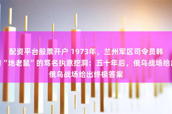 配资平台股票开户 1973年，兰州军区司令员韩先楚，顶着“地老鼠”的骂名执意挖洞：五十年后，俄乌战场给出终极答案