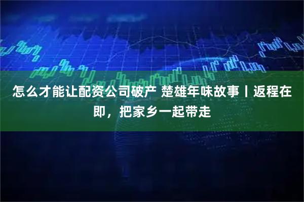 怎么才能让配资公司破产 楚雄年味故事丨返程在即，把家乡一起带走
