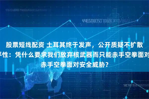 股票短线配资 土耳其终于发声，公开质疑不扩散条约的公平性：凭什么要求我们放弃核武器而只能赤手空拳面对安全威胁？