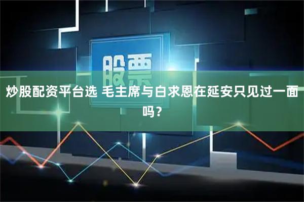炒股配资平台选 毛主席与白求恩在延安只见过一面吗？