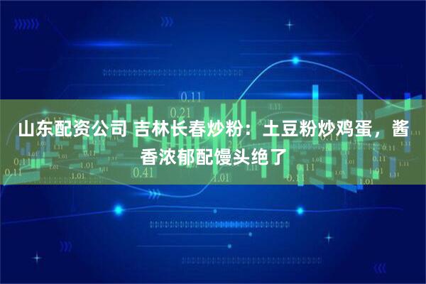 山东配资公司 吉林长春炒粉：土豆粉炒鸡蛋，酱香浓郁配馒头绝了