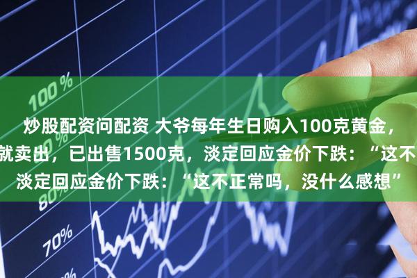 炒股配资问配资 大爷每年生日购入100克黄金，坚持了20年，上涨后就卖出，已出售1500克，淡定回应金价下跌：“这不正常吗，没什么感想”
