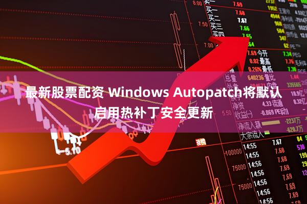 最新股票配资 Windows Autopatch将默认启用热补丁安全更新