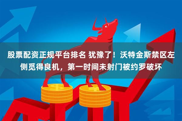 股票配资正规平台排名 犹豫了！沃特金斯禁区左侧觅得良机，第一时间未射门被约罗破坏