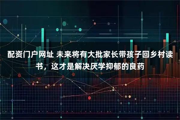 配资门户网址 未来将有大批家长带孩子回乡村读书，这才是解决厌学抑郁的良药