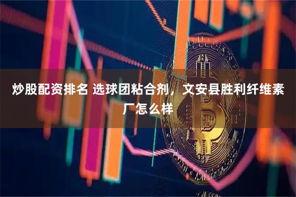 炒股配资排名 选球团粘合剂，文安县胜利纤维素厂怎么样