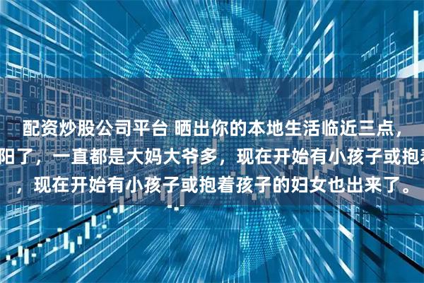 配资炒股公司平台 晒出你的本地生活临近三点，更多的人出来溜达晒太阳了，一直都是大妈大爷多，现在开始有小孩子或抱着孩子的妇女也出来了。