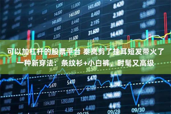 可以加杠杆的股票平台 秦岚剪了挂耳短发带火了一种新穿法：条纹衫+小白裤，时髦又高级