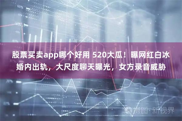 股票买卖app哪个好用 520大瓜！曝网红白冰婚内出轨，大尺度聊天曝光，女方录音威胁