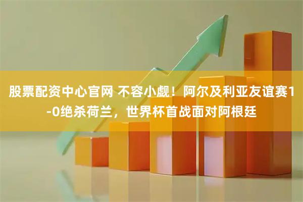股票配资中心官网 不容小觑！阿尔及利亚友谊赛1-0绝杀荷兰，世界杯首战面对阿根廷
