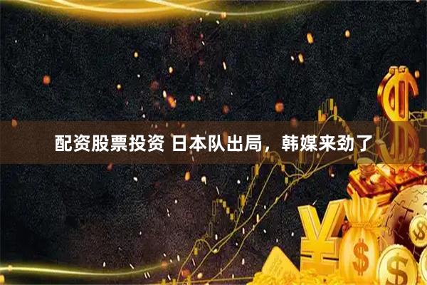 配资股票投资 日本队出局，韩媒来劲了