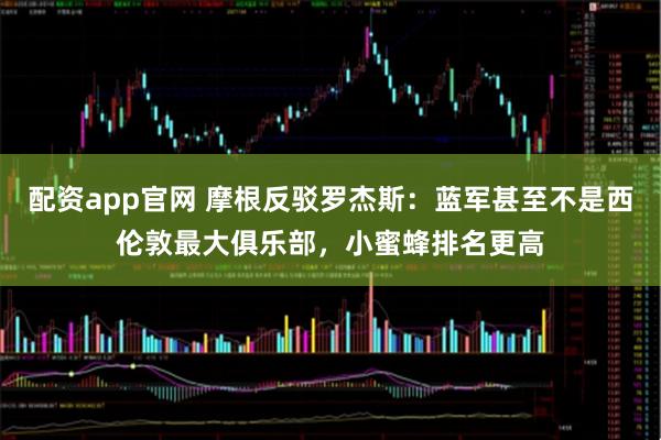 配资app官网 摩根反驳罗杰斯：蓝军甚至不是西伦敦最大俱乐部，小蜜蜂排名更高