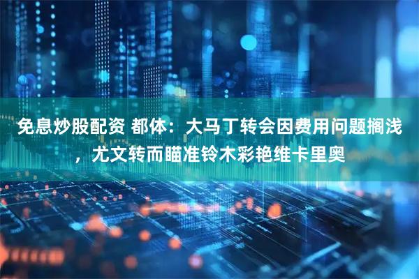 免息炒股配资 都体：大马丁转会因费用问题搁浅，尤文转而瞄准铃木彩艳维卡里奥
