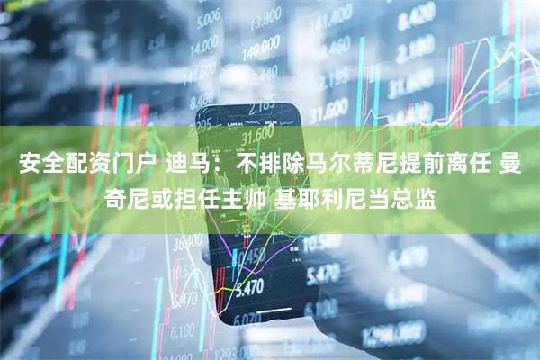 安全配资门户 迪马：不排除马尔蒂尼提前离任 曼奇尼或担任主帅 基耶利尼当总监